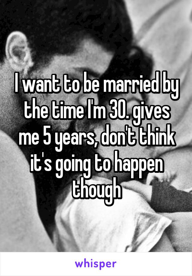 I want to be married by the time I'm 30. gives me 5 years, don't think it's going to happen though