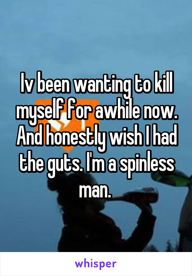 Iv been wanting to kill myself for awhile now. And honestly wish I had the guts. I'm a spinless man. 