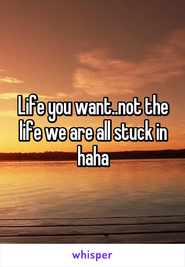 Life you want..not the life we are all stuck in haha