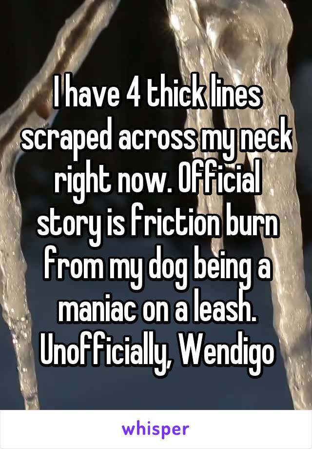 I have 4 thick lines scraped across my neck right now. Official story is friction burn from my dog being a maniac on a leash. Unofficially, Wendigo