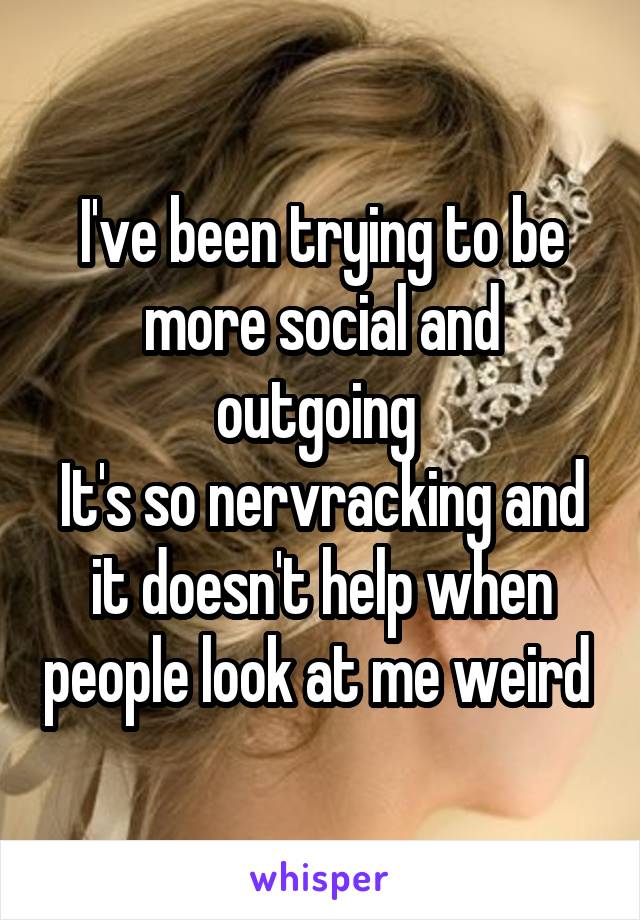 I've been trying to be more social and outgoing 
It's so nervracking and it doesn't help when people look at me weird 