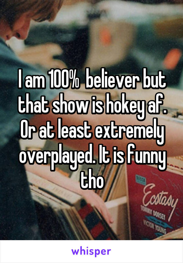 I am 100%  believer but that show is hokey af. Or at least extremely overplayed. It is funny tho