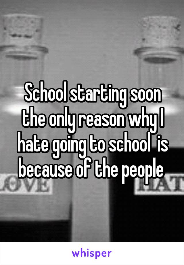 School starting soon the only reason why I hate going to school  is because of the people 