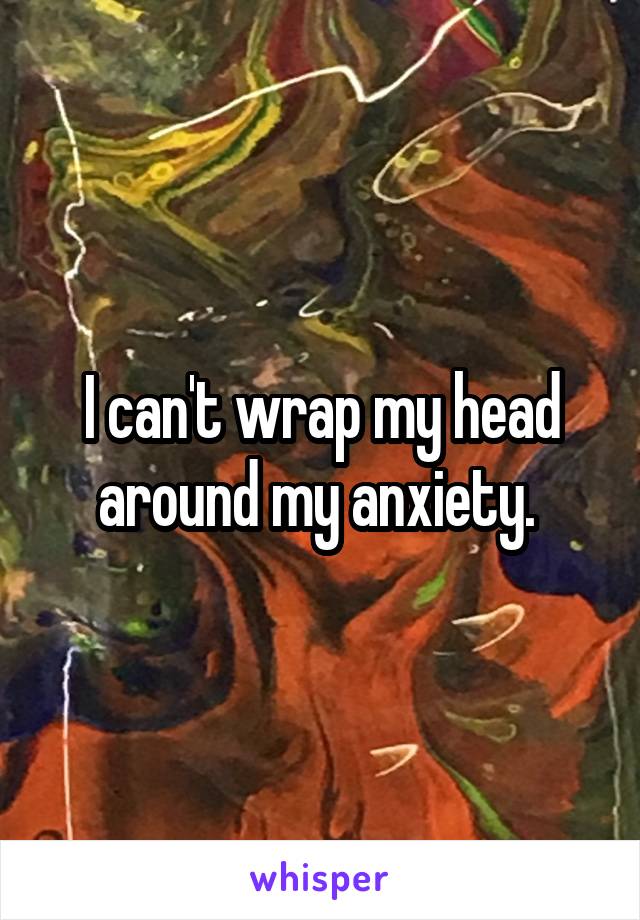 I can't wrap my head around my anxiety. 