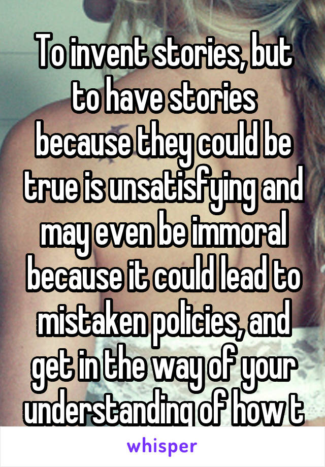 To invent stories, but to have stories because they could be true is unsatisfying and may even be immoral because it could lead to mistaken policies, and get in the way of your understanding of how t