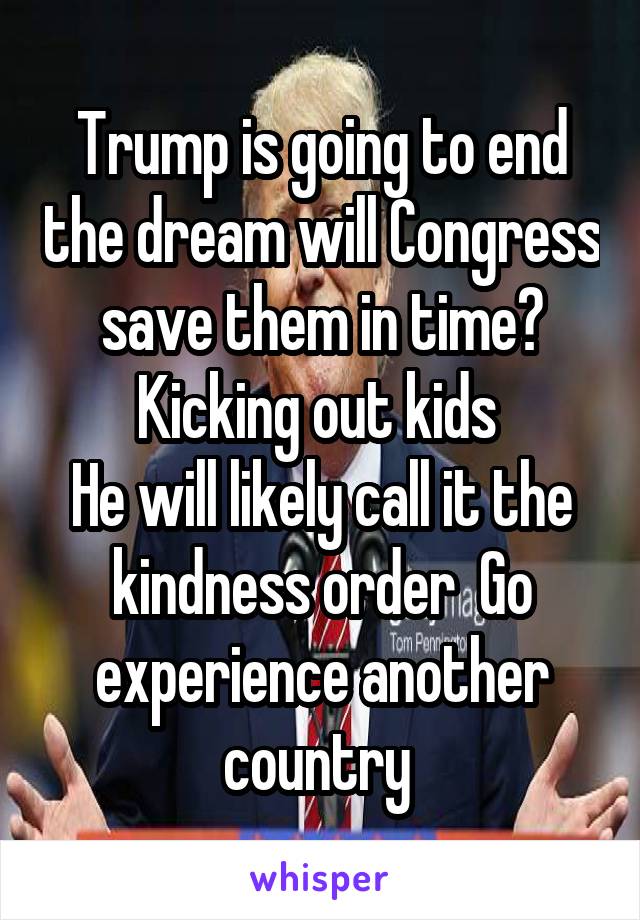 Trump is going to end the dream will Congress save them in time?
Kicking out kids 
He will likely call it the kindness order  Go experience another country 