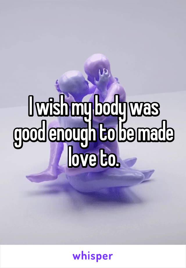 I wish my body was good enough to be made love to.