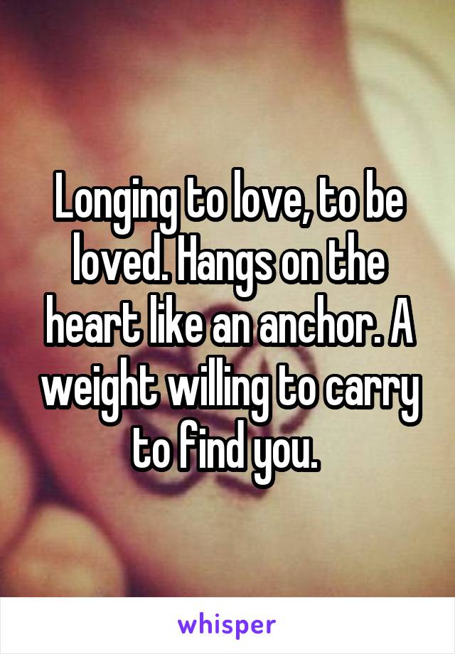 Longing to love, to be loved. Hangs on the heart like an anchor. A weight willing to carry to find you. 