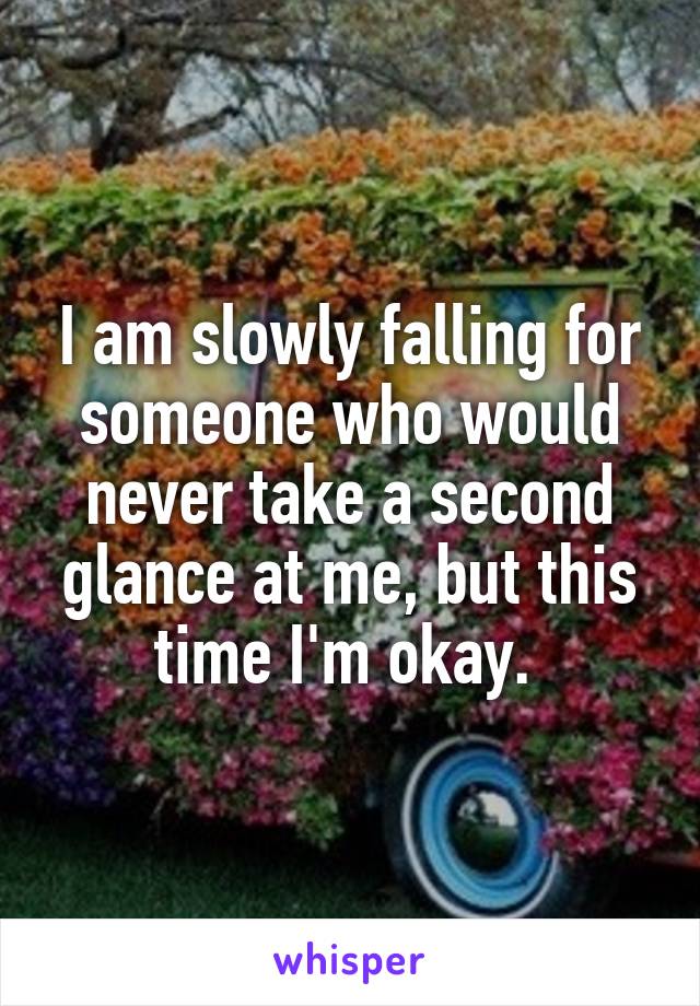 I am slowly falling for someone who would never take a second glance at me, but this time I'm okay. 