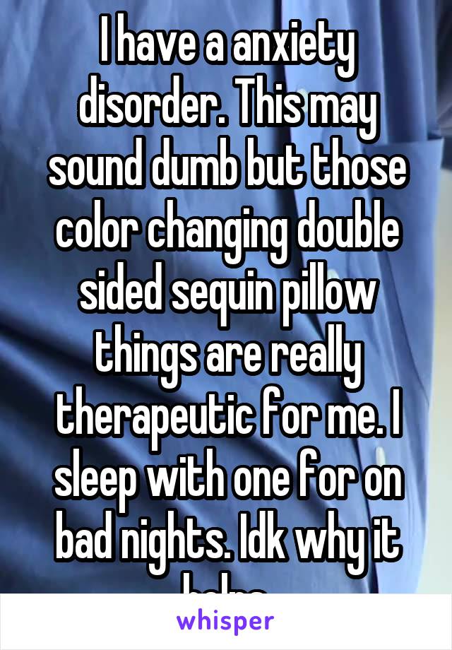 I have a anxiety disorder. This may sound dumb but those color changing double sided sequin pillow things are really therapeutic for me. I sleep with one for on bad nights. Idk why it helps.