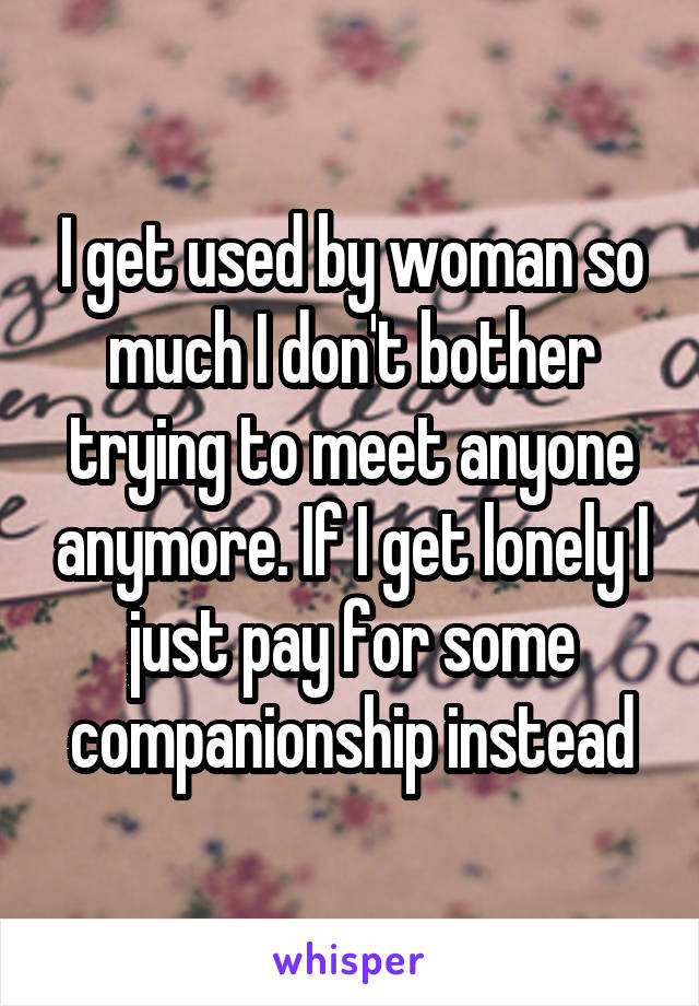 I get used by woman so much I don't bother trying to meet anyone anymore. If I get lonely I just pay for some companionship instead