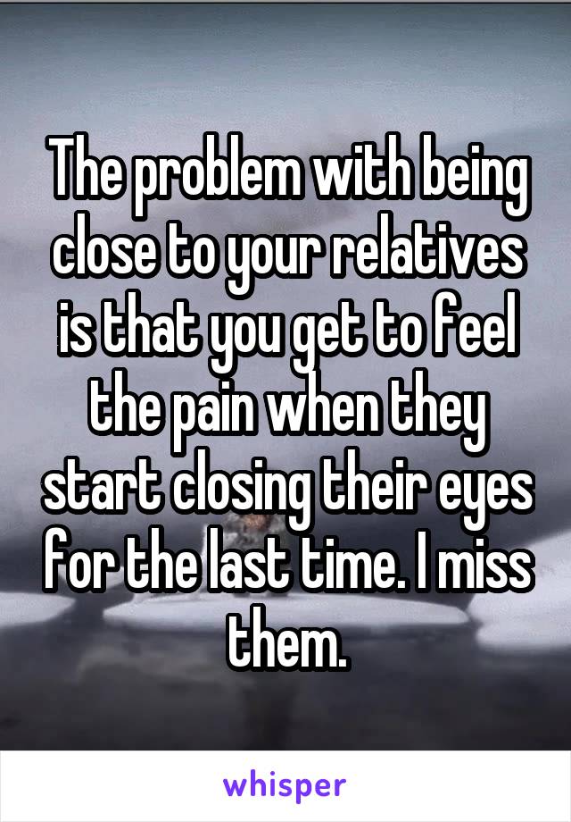 The problem with being close to your relatives is that you get to feel the pain when they start closing their eyes for the last time. I miss them.