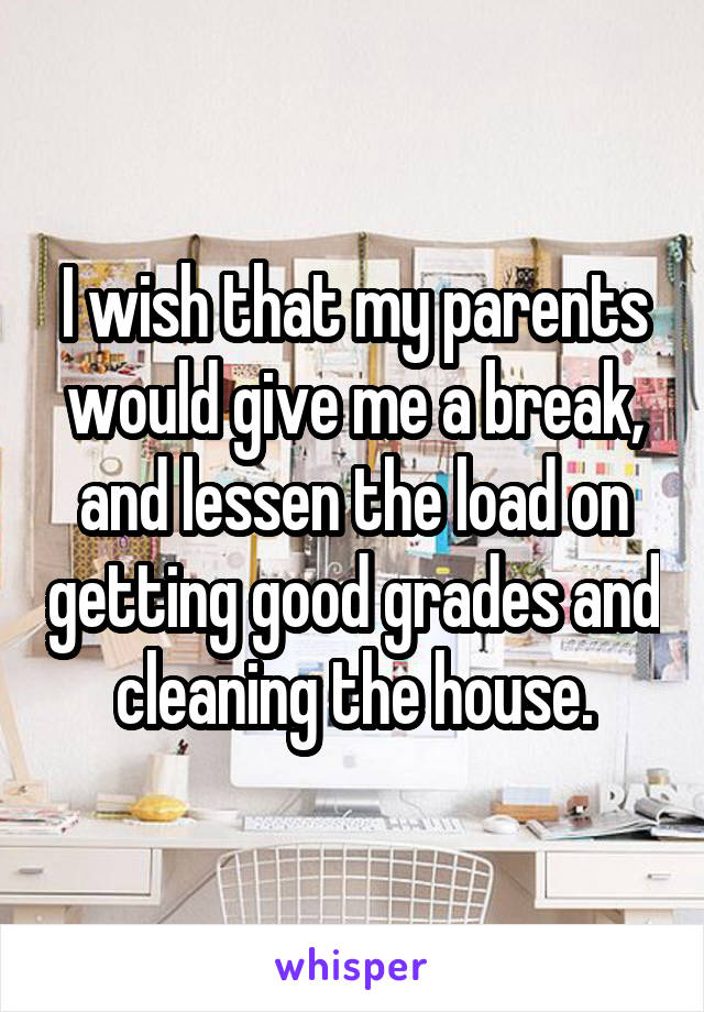 I wish that my parents would give me a break, and lessen the load on getting good grades and cleaning the house.