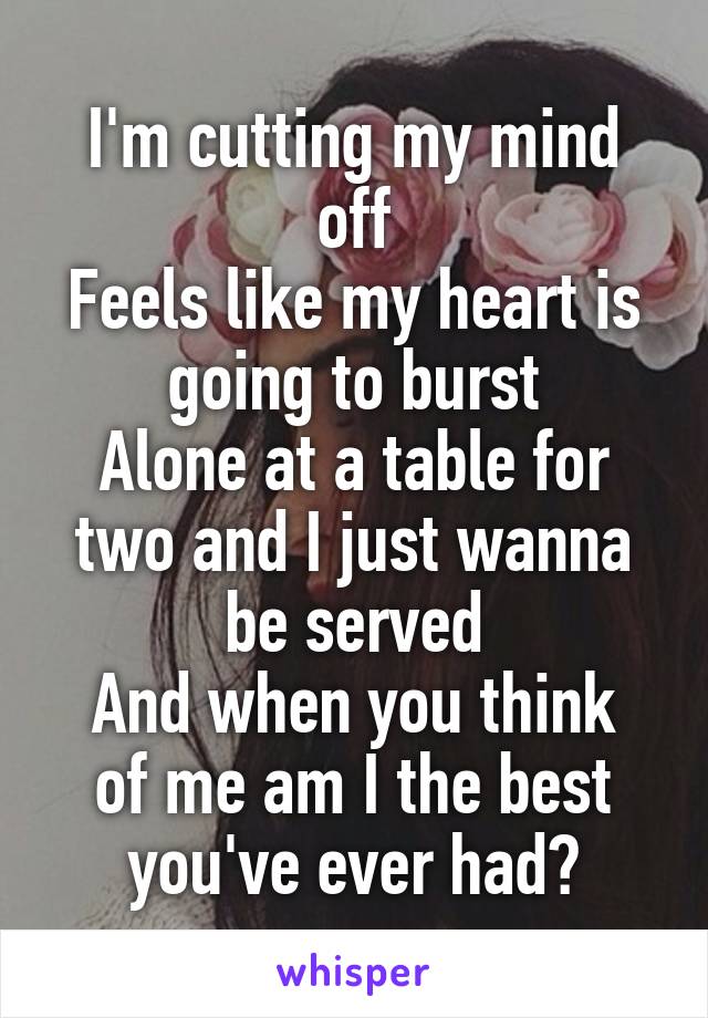 I'm cutting my mind off
Feels like my heart is going to burst
Alone at a table for two and I just wanna be served
And when you think of me am I the best you've ever had?