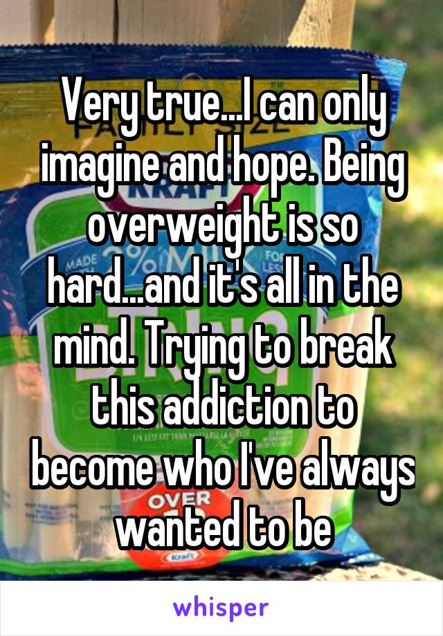 Very true...I can only imagine and hope. Being overweight is so hard...and it's all in the mind. Trying to break this addiction to become who I've always wanted to be