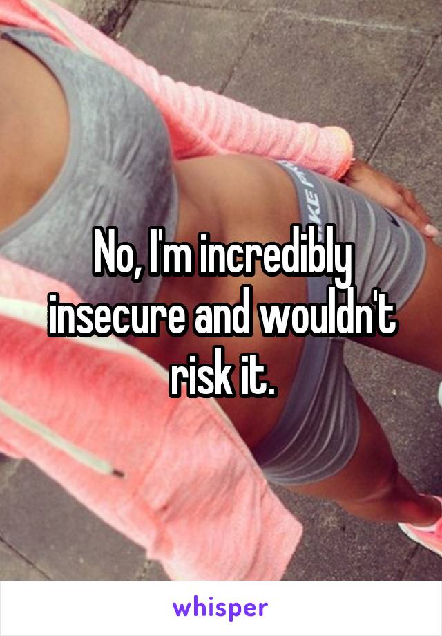 No, I'm incredibly insecure and wouldn't risk it.