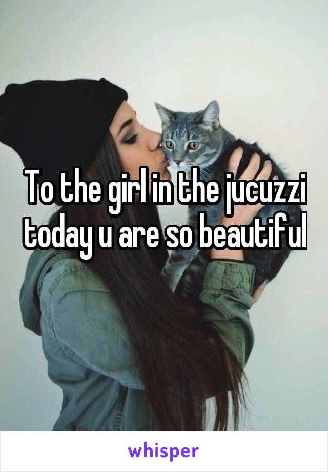 To the girl in the jucuzzi today u are so beautiful 