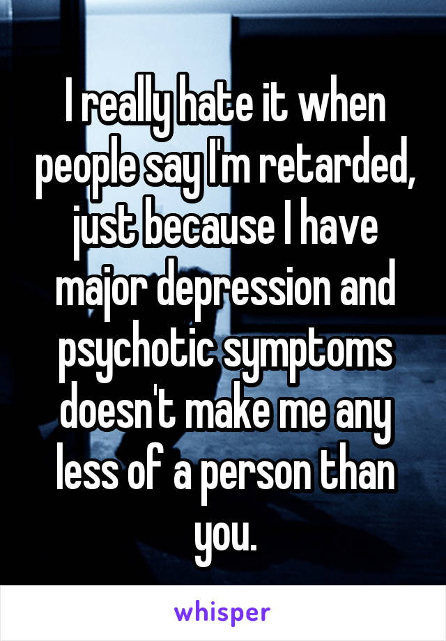 I really hate it when people say I'm retarded, just because I have major depression and psychotic symptoms doesn't make me any less of a person than you.