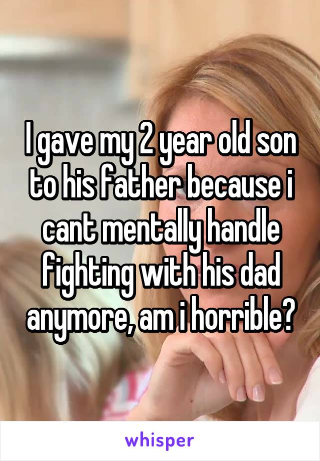 I gave my 2 year old son to his father because i cant mentally handle fighting with his dad anymore, am i horrible?