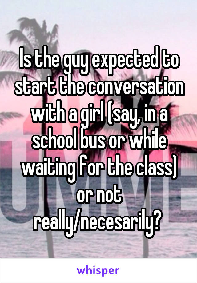 Is the guy expected to start the conversation with a girl (say, in a school bus or while waiting for the class) or not really/necesarily? 