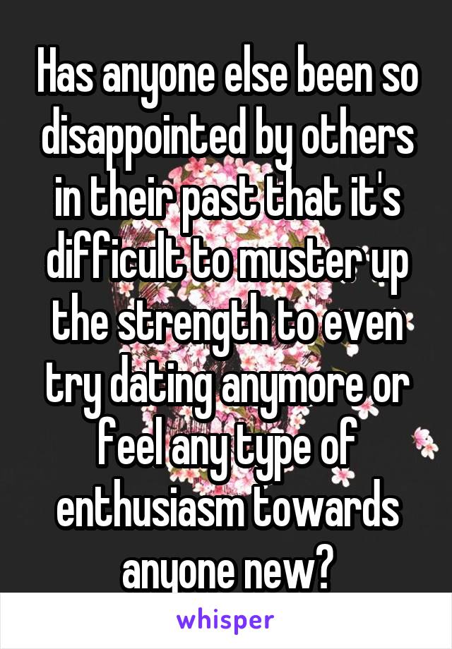 Has anyone else been so disappointed by others in their past that it's difficult to muster up the strength to even try dating anymore or feel any type of enthusiasm towards anyone new?