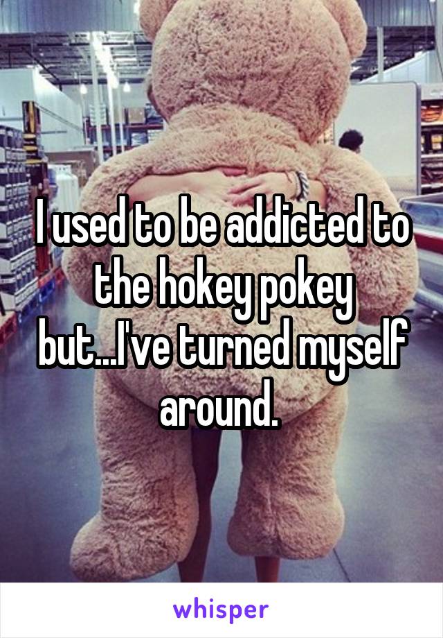 I used to be addicted to the hokey pokey but...I've turned myself around. 