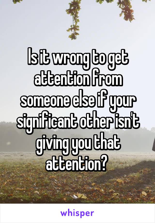 Is it wrong to get attention from someone else if your significant other isn't giving you that attention? 