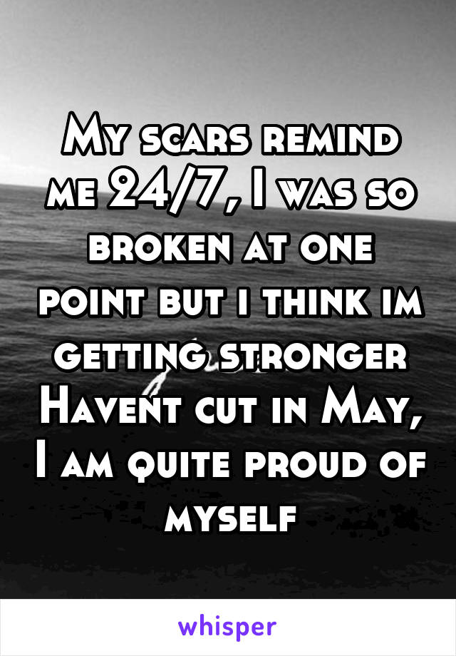 My scars remind me 24/7, I was so broken at one point but i think im getting stronger Havent cut in May, I am quite proud of myself