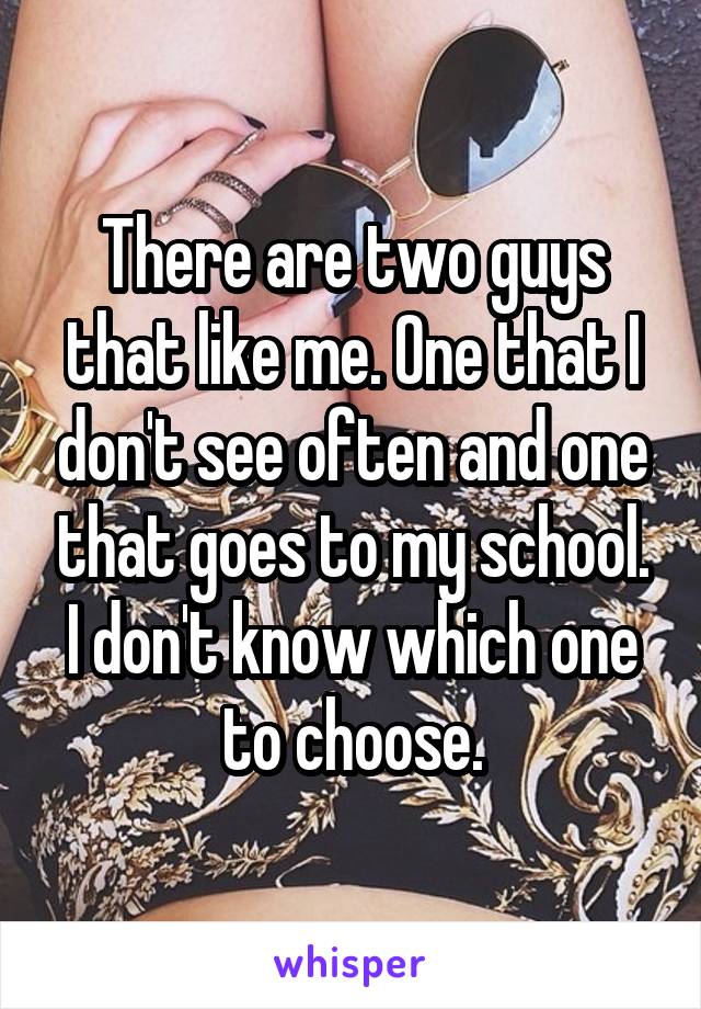 There are two guys that like me. One that I don't see often and one that goes to my school. I don't know which one to choose.