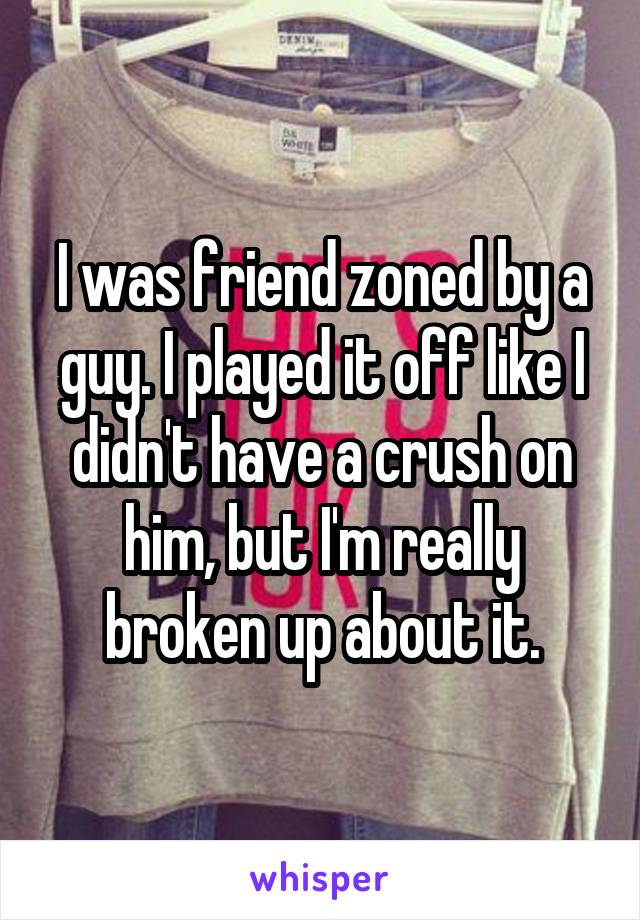 I was friend zoned by a guy. I played it off like I didn't have a crush on him, but I'm really broken up about it.