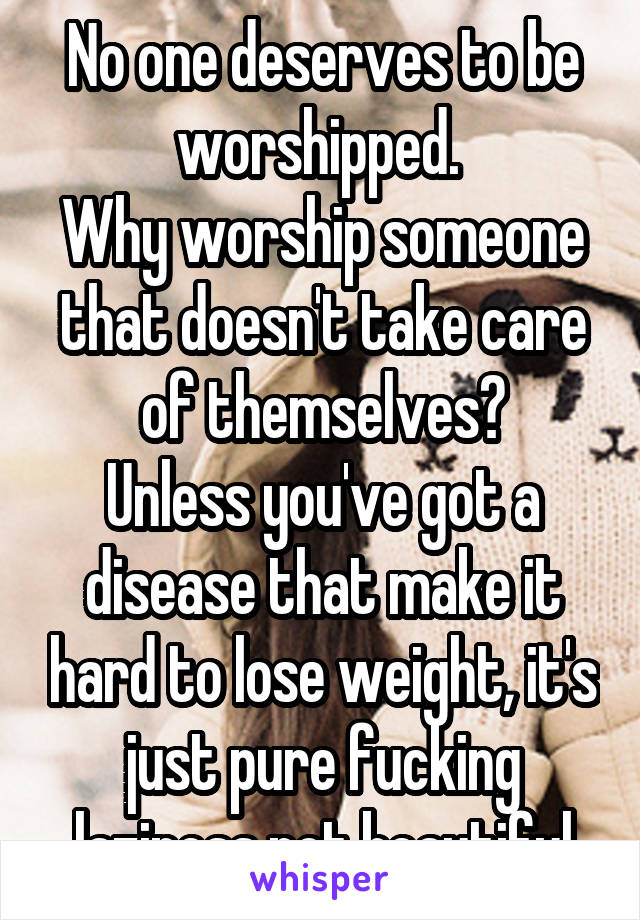 No one deserves to be worshipped. 
Why worship someone that doesn't take care of themselves?
Unless you've got a disease that make it hard to lose weight, it's just pure fucking laziness not beautiful