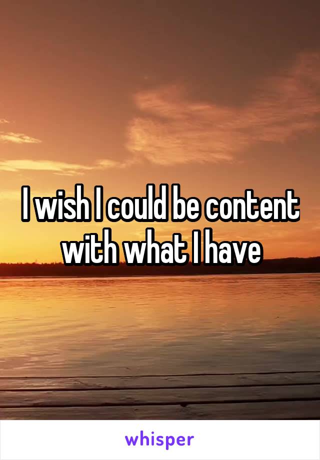 I wish I could be content with what I have