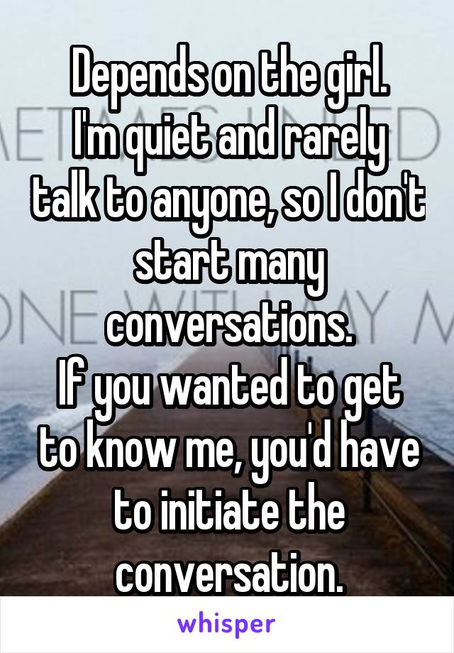 Depends on the girl.
I'm quiet and rarely talk to anyone, so I don't start many conversations.
If you wanted to get to know me, you'd have to initiate the conversation.