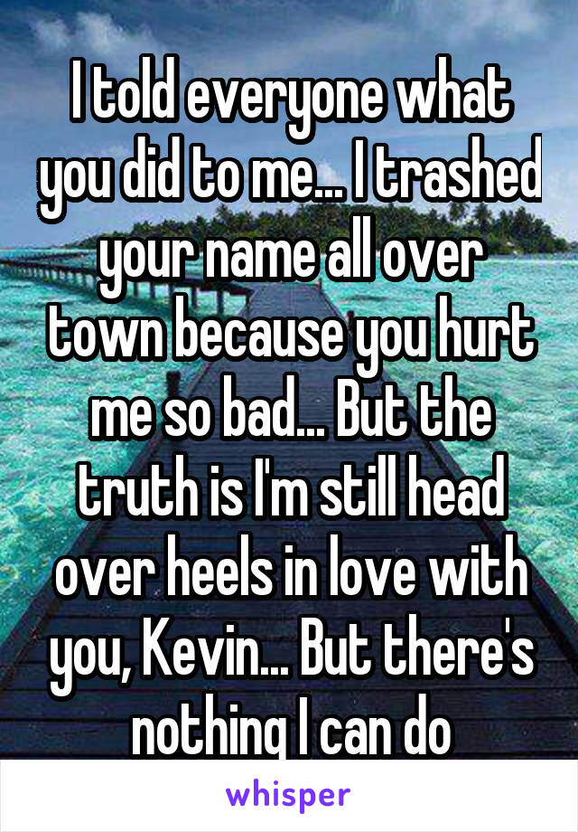 I told everyone what you did to me... I trashed your name all over town because you hurt me so bad... But the truth is I'm still head over heels in love with you, Kevin... But there's nothing I can do