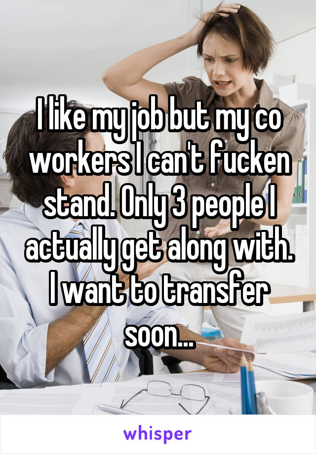 I like my job but my co workers I can't fucken stand. Only 3 people I actually get along with. I want to transfer soon...