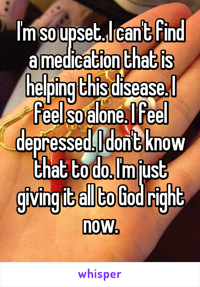 I'm so upset. I can't find a medication that is helping this disease. I feel so alone. I feel depressed. I don't know that to do. I'm just giving it all to God right now.
