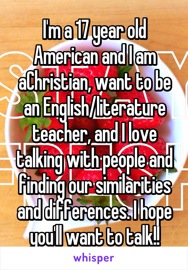 I'm a 17 year old American and I am aChristian, want to be an English/literature teacher, and I love talking with people and finding our similarities and differences. I hope you'll want to talk!!