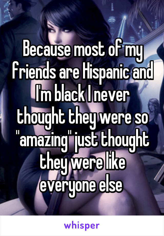 Because most of my friends are Hispanic and I'm black I never thought they were so "amazing" just thought they were like everyone else 