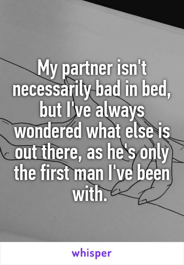 My partner isn't necessarily bad in bed, but I've always wondered what else is out there, as he's only the first man I've been with. 