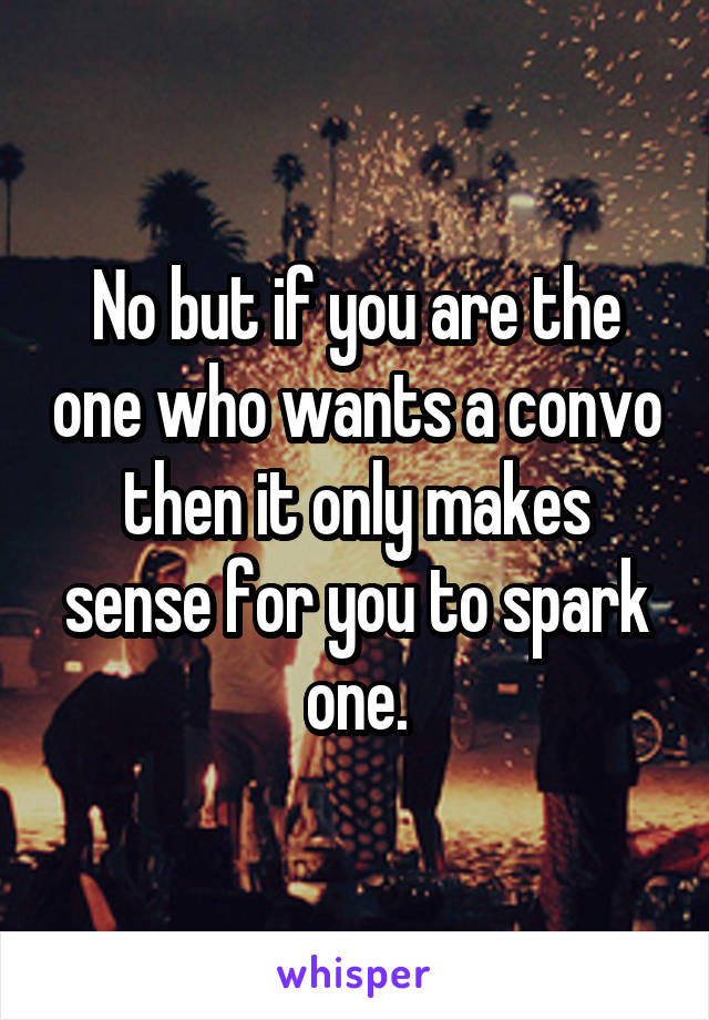 No but if you are the one who wants a convo then it only makes sense for you to spark one.