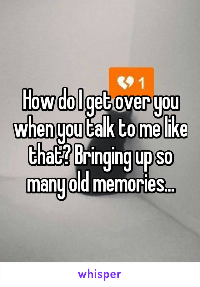 How do I get over you when you talk to me like that? Bringing up so many old memories...