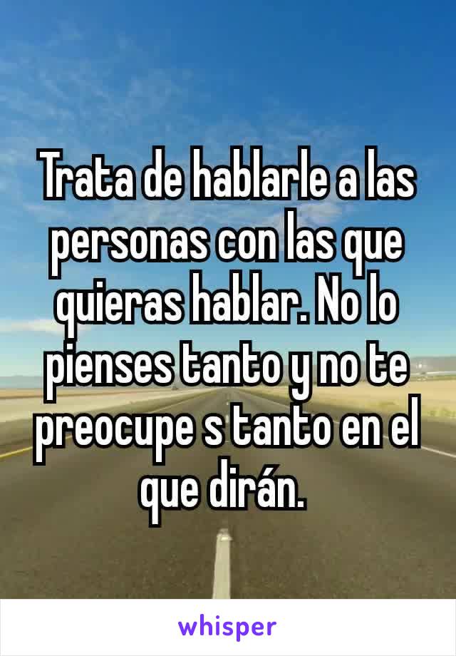 Trata de hablarle a las personas con las que quieras hablar. No lo pienses tanto y no te preocupe s tanto en el que dirán. 