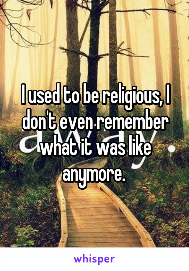 I used to be religious, I don't even remember what it was like anymore. 