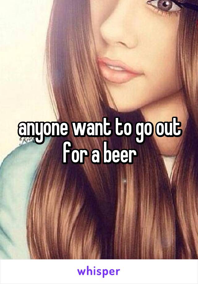 anyone want to go out for a beer