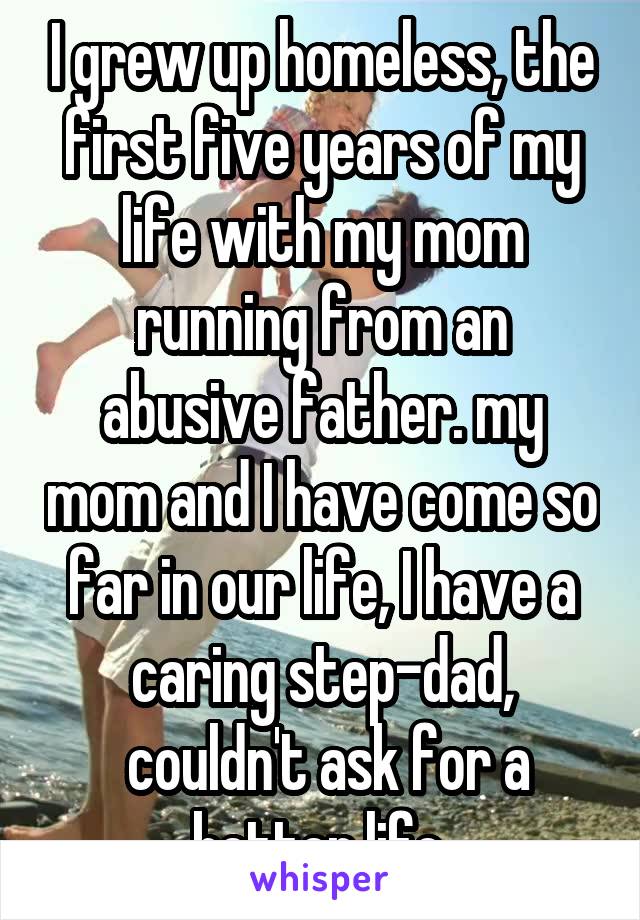 I grew up homeless, the first five years of my life with my mom running from an abusive father. my mom and I have come so far in our life, I have a caring step-dad,
 couldn't ask for a better life.