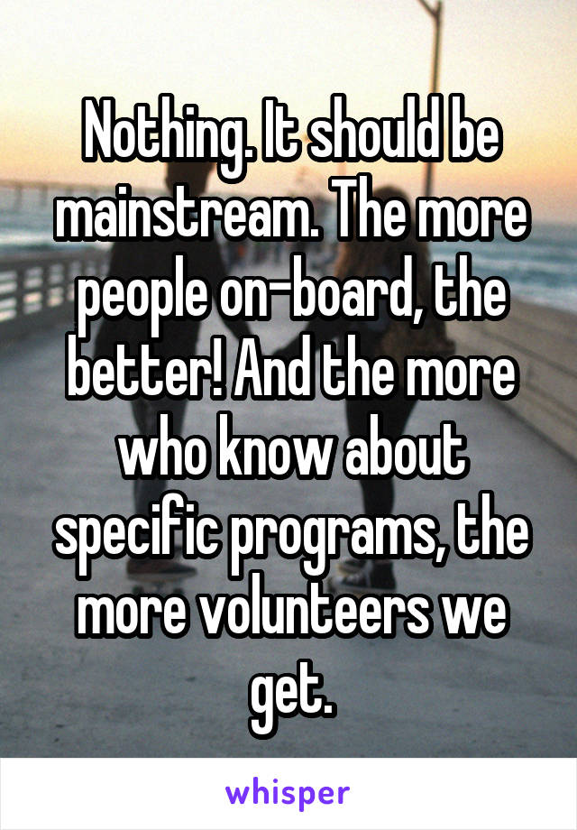 Nothing. It should be mainstream. The more people on-board, the better! And the more who know about specific programs, the more volunteers we get.