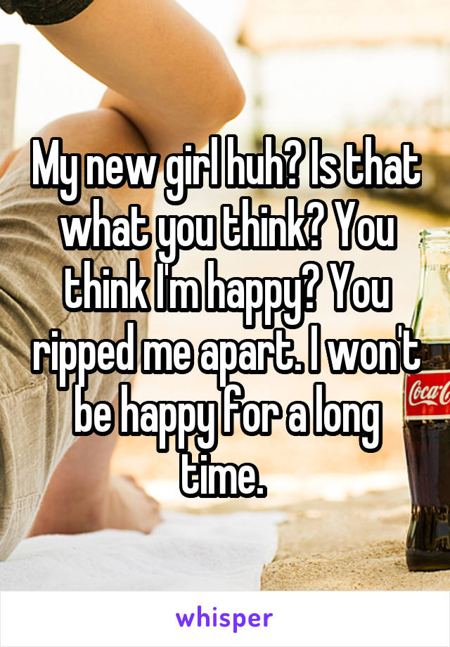 My new girl huh? Is that what you think? You think I'm happy? You ripped me apart. I won't be happy for a long time. 