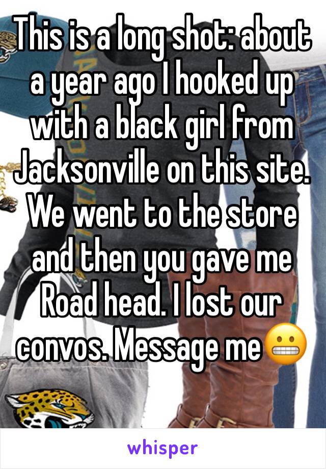 This is a long shot: about a year ago I hooked up with a black girl from Jacksonville on this site. We went to the store and then you gave me Road head. I lost our convos. Message me😬