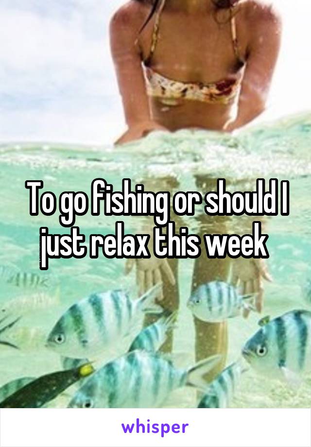 To go fishing or should I just relax this week 