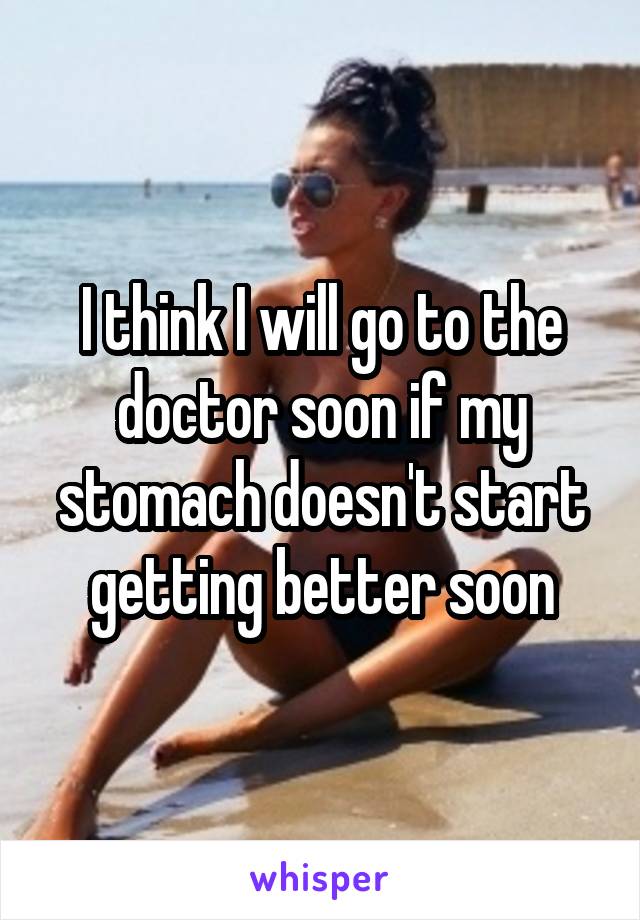 I think I will go to the doctor soon if my stomach doesn't start getting better soon